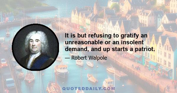 It is but refusing to gratify an unreasonable or an insolent demand, and up starts a patriot.