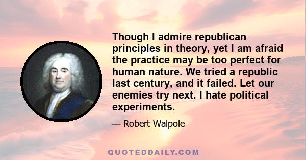 Though I admire republican principles in theory, yet I am afraid the practice may be too perfect for human nature. We tried a republic last century, and it failed. Let our enemies try next. I hate political experiments.