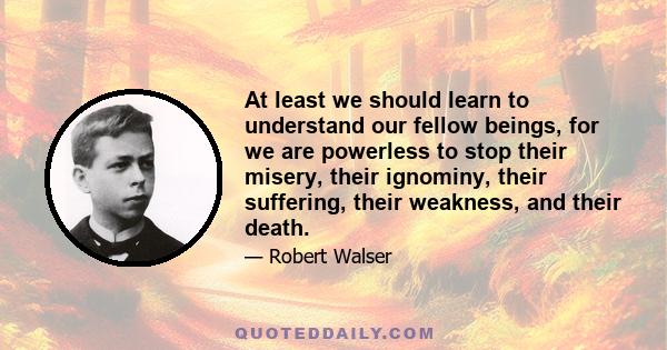 At least we should learn to understand our fellow beings, for we are powerless to stop their misery, their ignominy, their suffering, their weakness, and their death.