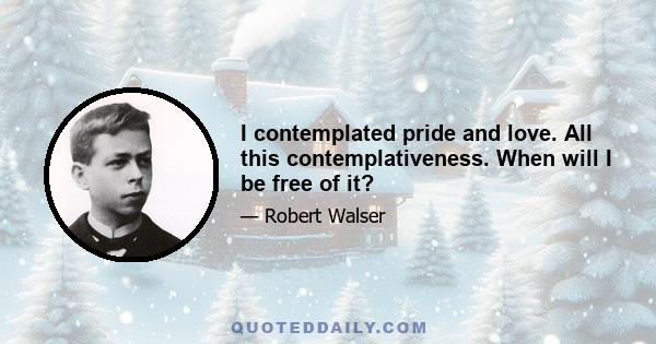 I contemplated pride and love. All this contemplativeness. When will I be free of it?