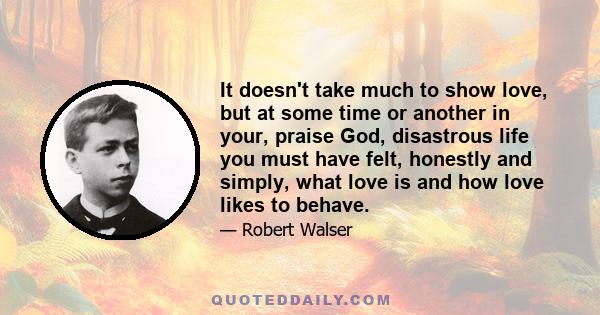 It doesn't take much to show love, but at some time or another in your, praise God, disastrous life you must have felt, honestly and simply, what love is and how love likes to behave.