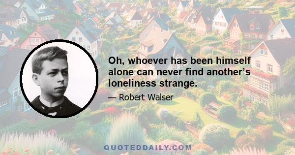 Oh, whoever has been himself alone can never find another’s loneliness strange.