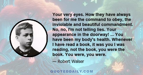 Your very eyes. How they have always been for me the command to obey, the inviolable and beautiful commandment. No, no, I'm not telling lies. Your appearance in the doorway! ... You have been my body's health. Whenever