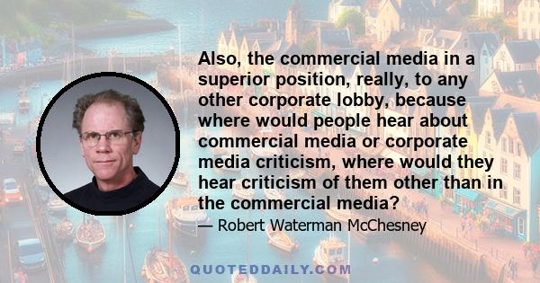 Also, the commercial media in a superior position, really, to any other corporate lobby, because where would people hear about commercial media or corporate media criticism, where would they hear criticism of them other 