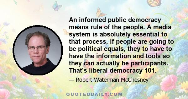 An informed public democracy means rule of the people. A media system is absolutely essential to that process, if people are going to be political equals, they to have to have the information and tools so they can