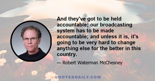 And they've got to be held accountable; our broadcasting system has to be made accountable; and unless it is, it's going to be very hard to change anything else for the better in this country.