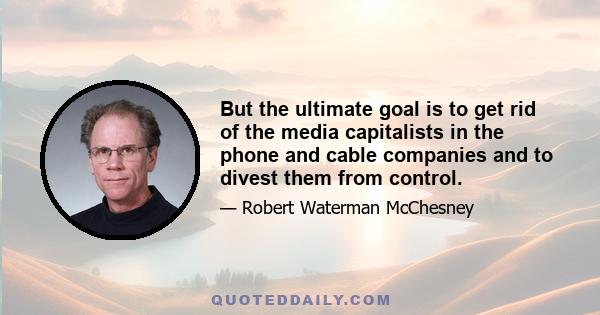 But the ultimate goal is to get rid of the media capitalists in the phone and cable companies and to divest them from control.