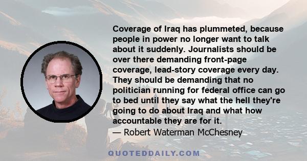 Coverage of Iraq has plummeted, because people in power no longer want to talk about it suddenly. Journalists should be over there demanding front-page coverage, lead-story coverage every day. They should be demanding