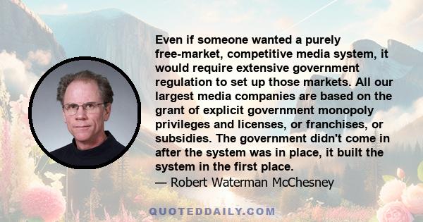 Even if someone wanted a purely free-market, competitive media system, it would require extensive government regulation to set up those markets. All our largest media companies are based on the grant of explicit