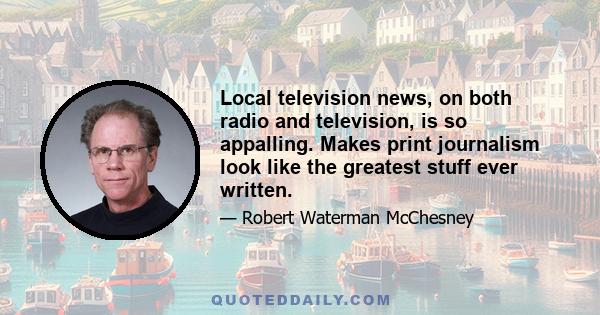 Local television news, on both radio and television, is so appalling. Makes print journalism look like the greatest stuff ever written.