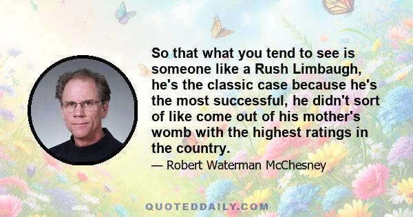 So that what you tend to see is someone like a Rush Limbaugh, he's the classic case because he's the most successful, he didn't sort of like come out of his mother's womb with the highest ratings in the country.