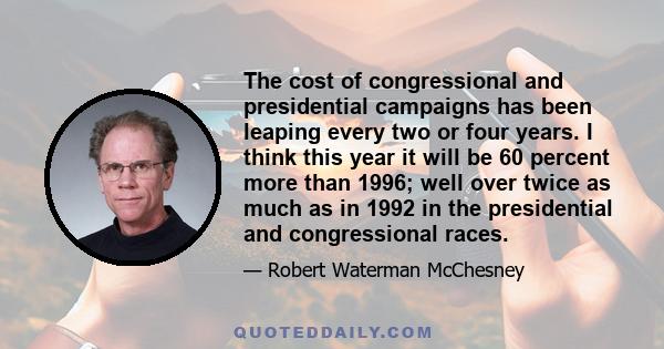 The cost of congressional and presidential campaigns has been leaping every two or four years. I think this year it will be 60 percent more than 1996; well over twice as much as in 1992 in the presidential and