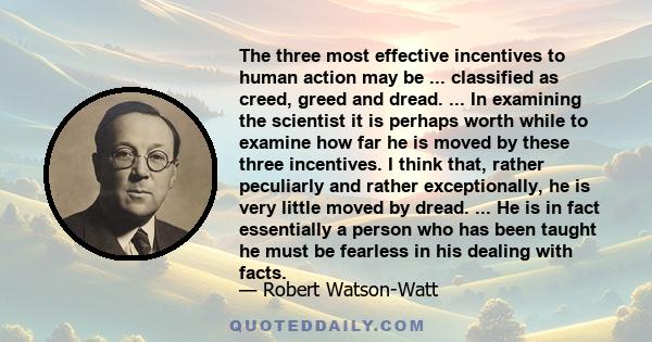 The three most effective incentives to human action may be ... classified as creed, greed and dread. ... In examining the scientist it is perhaps worth while to examine how far he is moved by these three incentives. I