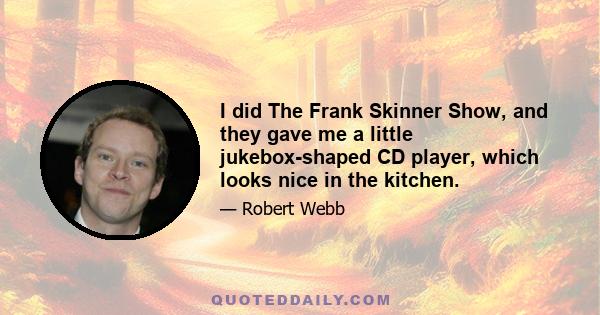 I did The Frank Skinner Show, and they gave me a little jukebox-shaped CD player, which looks nice in the kitchen.