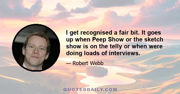 I get recognised a fair bit. It goes up when Peep Show or the sketch show is on the telly or when were doing loads of interviews.