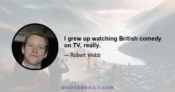 I grew up watching British comedy on TV, really.