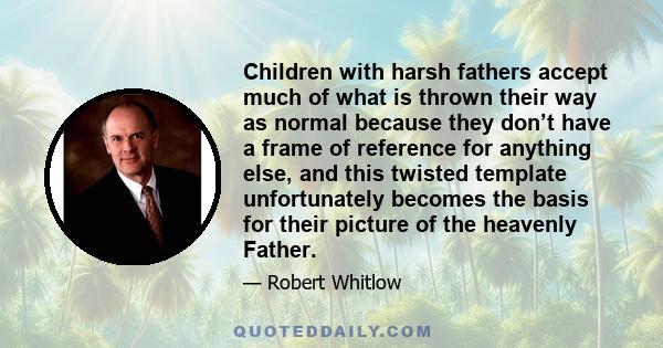 Children with harsh fathers accept much of what is thrown their way as normal because they don’t have a frame of reference for anything else, and this twisted template unfortunately becomes the basis for their picture