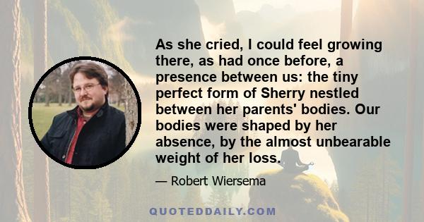 As she cried, I could feel growing there, as had once before, a presence between us: the tiny perfect form of Sherry nestled between her parents' bodies. Our bodies were shaped by her absence, by the almost unbearable