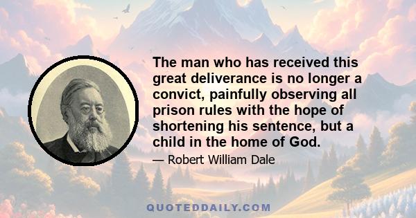 The man who has received this great deliverance is no longer a convict, painfully observing all prison rules with the hope of shortening his sentence, but a child in the home of God.