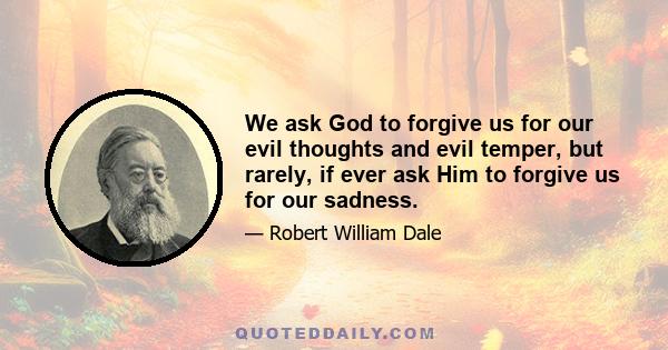 We ask God to forgive us for our evil thoughts and evil temper, but rarely, if ever ask Him to forgive us for our sadness.