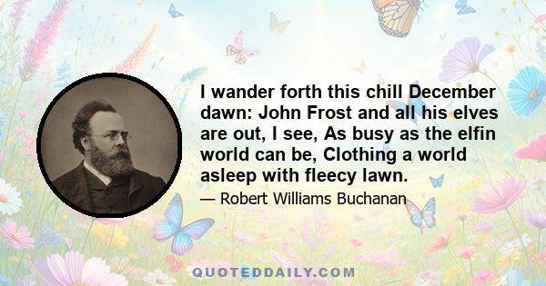 I wander forth this chill December dawn: John Frost and all his elves are out, I see, As busy as the elfin world can be, Clothing a world asleep with fleecy lawn.