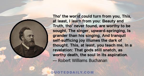 Tho' the world could turn from you, This, at least, I learn from you: Beauty and Truth, tho' never found, are worthy to be sought, The singer, upward-springing, Is grander than his singing, And tranquil self-sufficing