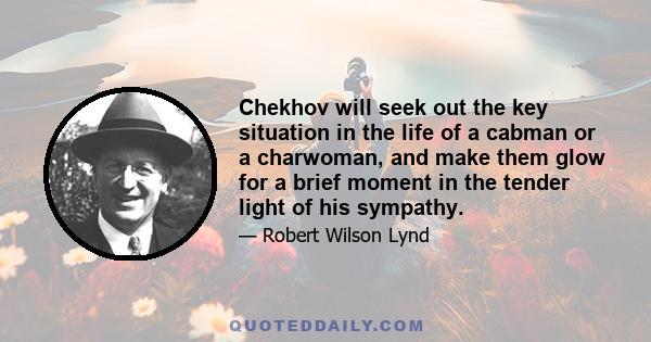 Chekhov will seek out the key situation in the life of a cabman or a charwoman, and make them glow for a brief moment in the tender light of his sympathy.