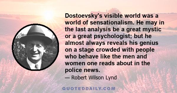 Dostoevsky's visible world was a world of sensationalism. He may in the last analysis be a great mystic or a great psychologist; but he almost always reveals his genius on a stage crowded with people who behave like the 