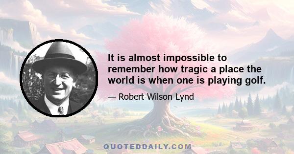 It is almost impossible to remember how tragic a place the world is when one is playing golf.