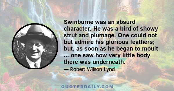 Swinburne was an absurd character. He was a bird of showy strut and plumage. One could not but admire his glorious feathers; but, as soon as he began to moult ... one saw how very little body there was underneath.