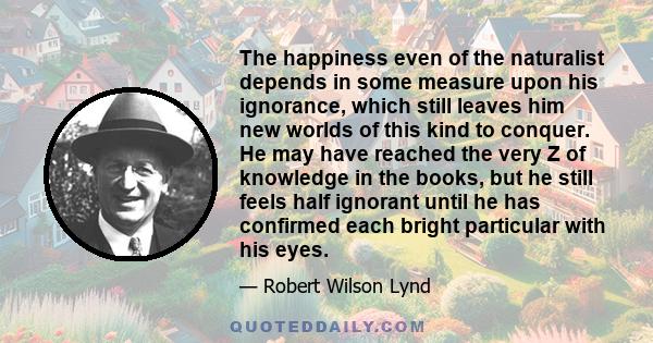 The happiness even of the naturalist depends in some measure upon his ignorance, which still leaves him new worlds of this kind to conquer. He may have reached the very Z of knowledge in the books, but he still feels