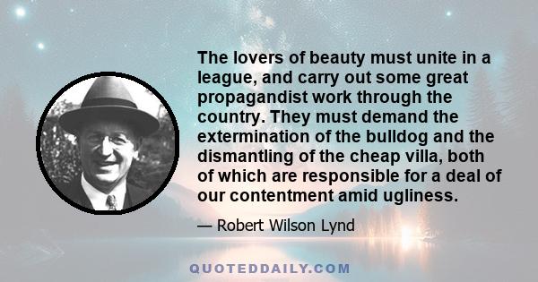 The lovers of beauty must unite in a league, and carry out some great propagandist work through the country. They must demand the extermination of the bulldog and the dismantling of the cheap villa, both of which are