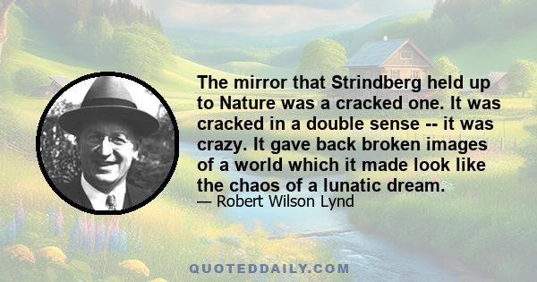 The mirror that Strindberg held up to Nature was a cracked one. It was cracked in a double sense -- it was crazy. It gave back broken images of a world which it made look like the chaos of a lunatic dream.