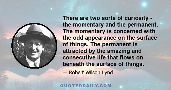 There are two sorts of curiosity - the momentary and the permanent. The momentary is concerned with the odd appearance on the surface of things. The permanent is attracted by the amazing and consecutive life that flows