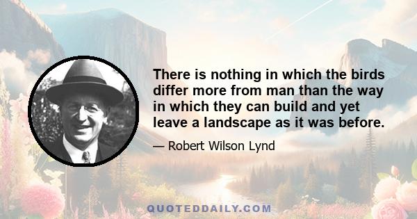 There is nothing in which the birds differ more from man than the way in which they can build and yet leave a landscape as it was before.