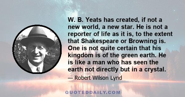 W. B. Yeats has created, if not a new world, a new star. He is not a reporter of life as it is, to the extent that Shakespeare or Browning is. One is not quite certain that his kingdom is of the green earth. He is like