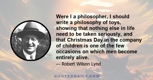 Were I a philosopher, I should write a philosophy of toys, showing that nothing else in life need to be taken seriously, and that Christmas Day in the company of children is one of the few occasions on which men become