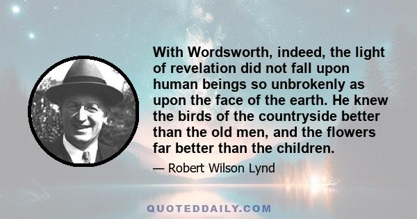 With Wordsworth, indeed, the light of revelation did not fall upon human beings so unbrokenly as upon the face of the earth. He knew the birds of the countryside better than the old men, and the flowers far better than