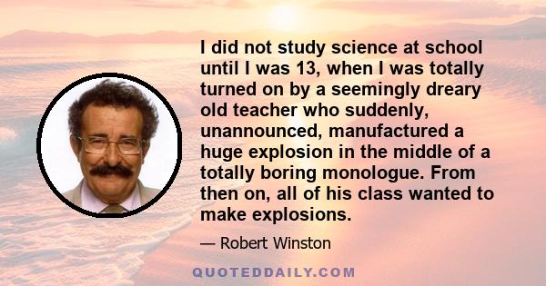 I did not study science at school until I was 13, when I was totally turned on by a seemingly dreary old teacher who suddenly, unannounced, manufactured a huge explosion in the middle of a totally boring monologue. From 