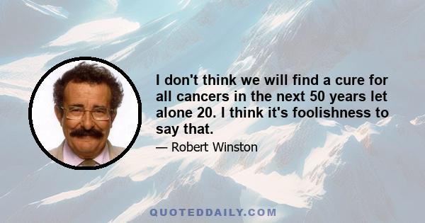 I don't think we will find a cure for all cancers in the next 50 years let alone 20. I think it's foolishness to say that.