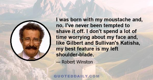 I was born with my moustache and, no, I've never been tempted to shave it off. I don't spend a lot of time worrying about my face and, like Gilbert and Sullivan's Katisha, my best feature is my left shoulder-blade.