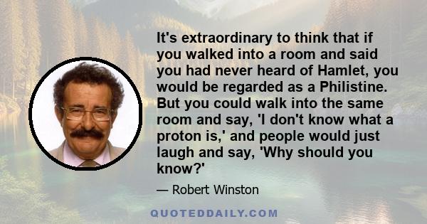 It's extraordinary to think that if you walked into a room and said you had never heard of Hamlet, you would be regarded as a Philistine. But you could walk into the same room and say, 'I don't know what a proton is,'