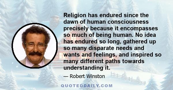 Religion has endured since the dawn of human consciousness precisely because it encompasses so much of being human. No idea has endured so long, gathered up so many disparate needs and wants and feelings, and inspired