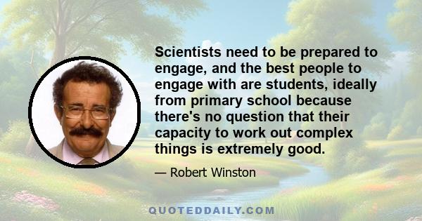 Scientists need to be prepared to engage, and the best people to engage with are students, ideally from primary school because there's no question that their capacity to work out complex things is extremely good.