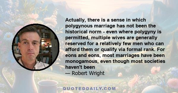 Actually, there is a sense in which polygynous marriage has not been the historical norm - even where polygyny is permitted, multiple wives are generally reserved for a relatively few men who can afford them or qualify