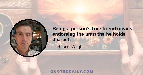 Being a person's true friend means endorsing the untruths he holds dearest.