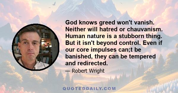 God knows greed won't vanish. Neither will hatred or chauvanism. Human nature is a stubborn thing. But it isn't beyond control. Even if our core impulses can;t be banished, they can be tempered and redirected.