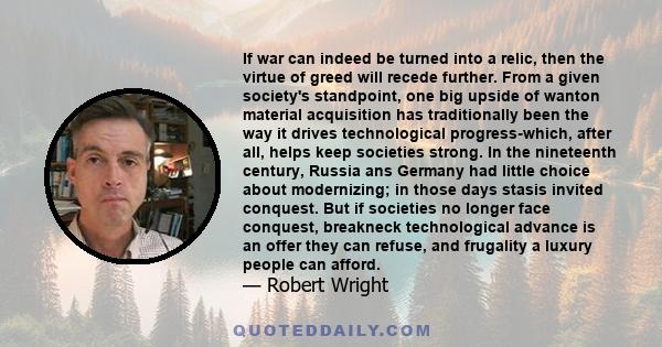 If war can indeed be turned into a relic, then the virtue of greed will recede further. From a given society's standpoint, one big upside of wanton material acquisition has traditionally been the way it drives