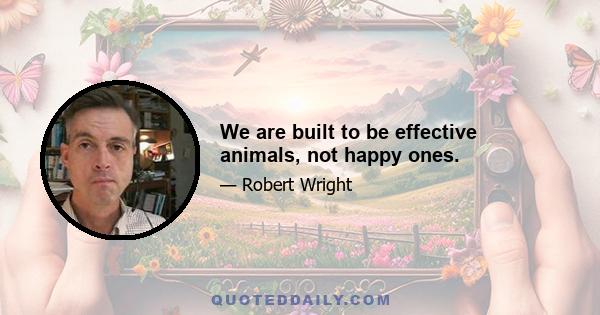 We are built to be effective animals, not happy ones.