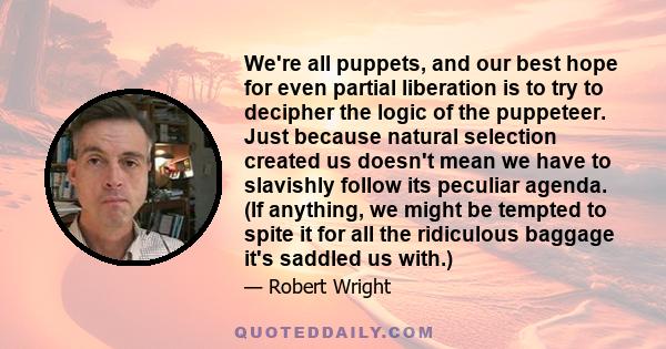 We're all puppets, and our best hope for even partial liberation is to try to decipher the logic of the puppeteer. Just because natural selection created us doesn't mean we have to slavishly follow its peculiar agenda.